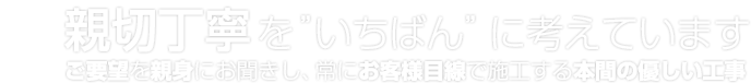 親切丁寧を”いちばん”に考えています / ご要望を親身にお聞きし、常にお客様目線で施工する本間の優しい工事